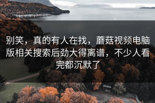 别笑，真的有人在找，蘑菇视频电脑版相关搜索后劲大得离谱，不少人看完都沉默了