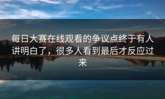 每日大赛在线观看的争议点终于有人讲明白了，很多人看到最后才反应过来