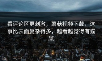 看评论区更刺激，蘑菇视频下载，这事比表面复杂得多，越看越觉得有猫腻