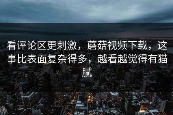 看评论区更刺激，蘑菇视频下载，这事比表面复杂得多，越看越觉得有猫腻
