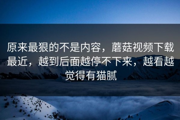 原来最狠的不是内容，蘑菇视频下载最近，越到后面越停不下来，越看越觉得有猫腻