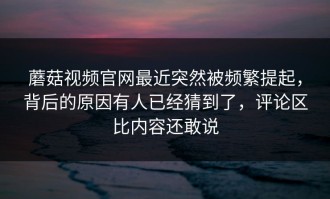 蘑菇视频官网最近突然被频繁提起，背后的原因有人已经猜到了，评论区比内容还敢说