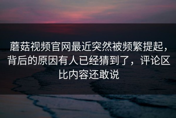 蘑菇视频官网最近突然被频繁提起，背后的原因有人已经猜到了，评论区比内容还敢说