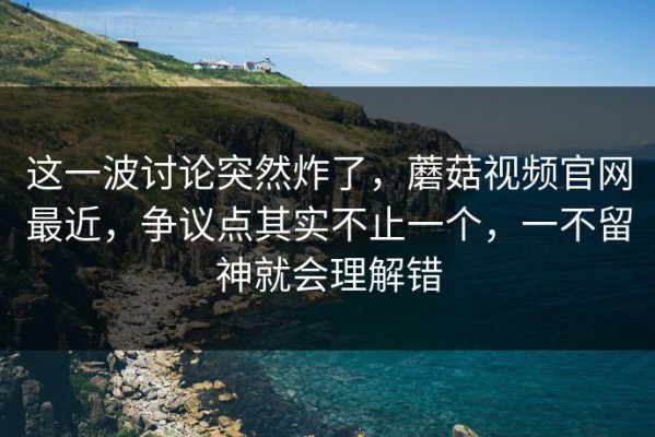 这一波讨论突然炸了，蘑菇视频官网最近，争议点其实不止一个，一不留神就会理解错