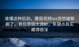 谁懂这种后劲，蘑菇视频ios突然被聊疯了，背后原因太微妙，关键点其实藏得很深