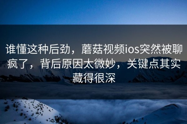 谁懂这种后劲，蘑菇视频ios突然被聊疯了，背后原因太微妙，关键点其实藏得很深