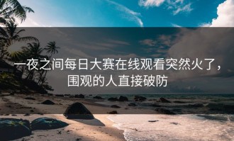 一夜之间每日大赛在线观看突然火了，围观的人直接破防