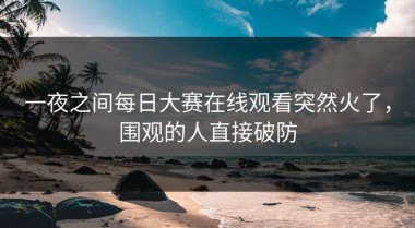 一夜之间每日大赛在线观看突然火了，围观的人直接破防