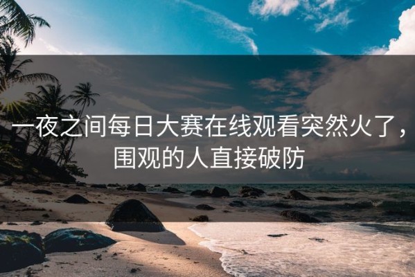 一夜之间每日大赛在线观看突然火了，围观的人直接破防