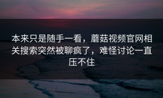 本来只是随手一看，蘑菇视频官网相关搜索突然被聊疯了，难怪讨论一直压不住