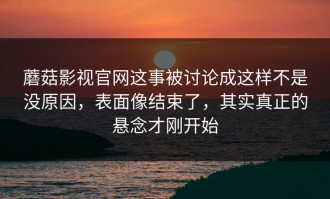 蘑菇影视官网这事被讨论成这样不是没原因，表面像结束了，其实真正的悬念才刚开始
