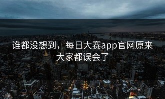 谁都没想到，每日大赛app官网原来大家都误会了