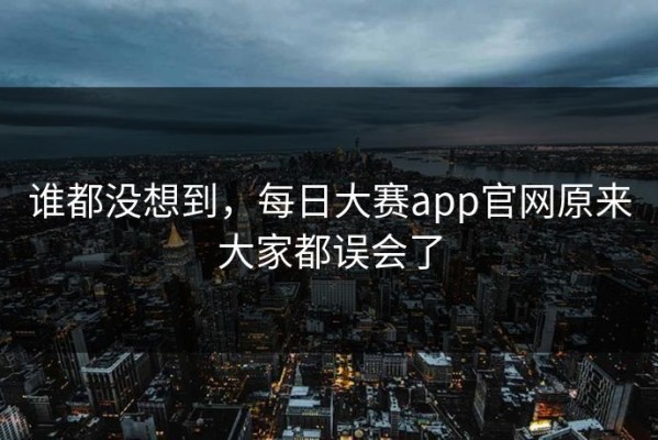 谁都没想到，每日大赛app官网原来大家都误会了
