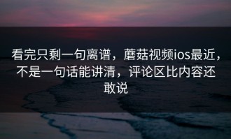 看完只剩一句离谱，蘑菇视频ios最近，不是一句话能讲清，评论区比内容还敢说