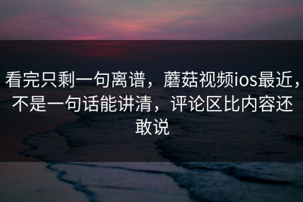 看完只剩一句离谱，蘑菇视频ios最近，不是一句话能讲清，评论区比内容还敢说