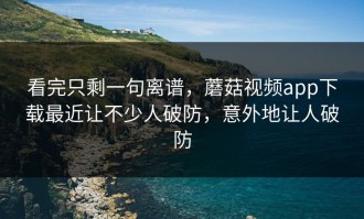 看完只剩一句离谱，蘑菇视频app下载最近让不少人破防，意外地让人破防