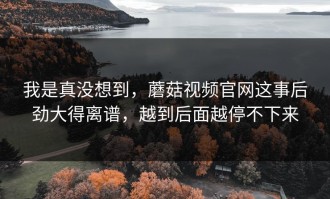 我是真没想到，蘑菇视频官网这事后劲大得离谱，越到后面越停不下来