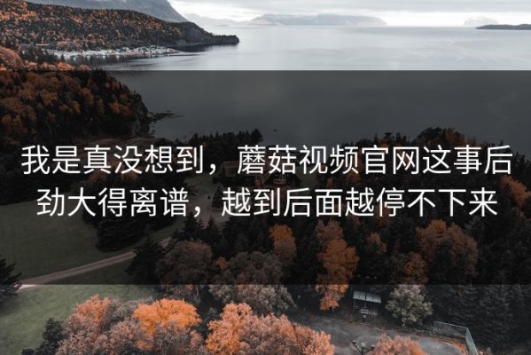 我是真没想到，蘑菇视频官网这事后劲大得离谱，越到后面越停不下来