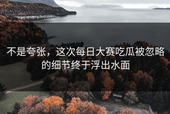 不是夸张，这次每日大赛吃瓜被忽略的细节终于浮出水面