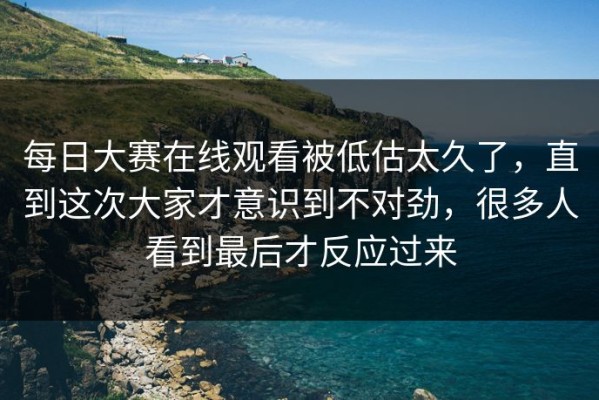 每日大赛在线观看被低估太久了，直到这次大家才意识到不对劲，很多人看到最后才反应过来