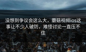 没想到争议会这么大，蘑菇视频ios这事让不少人破防，难怪讨论一直压不住