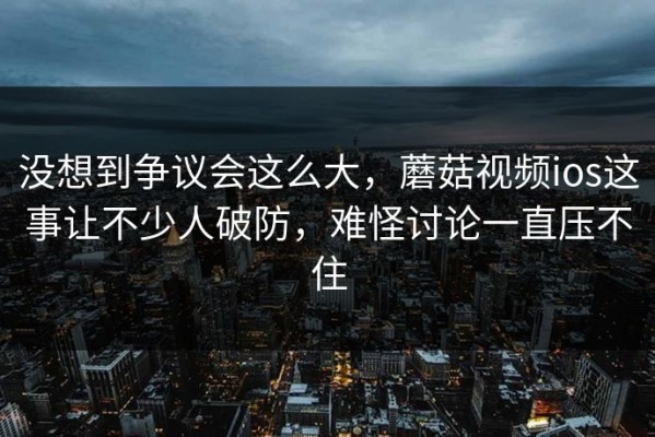 没想到争议会这么大，蘑菇视频ios这事让不少人破防，难怪讨论一直压不住