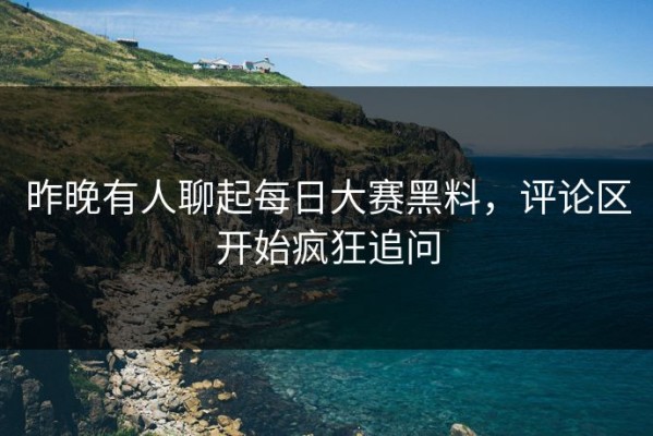 昨晚有人聊起每日大赛黑料，评论区开始疯狂追问