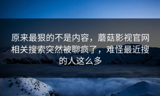 原来最狠的不是内容，蘑菇影视官网相关搜索突然被聊疯了，难怪最近搜的人这么多