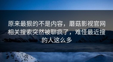 原来最狠的不是内容，蘑菇影视官网相关搜索突然被聊疯了，难怪最近搜的人这么多