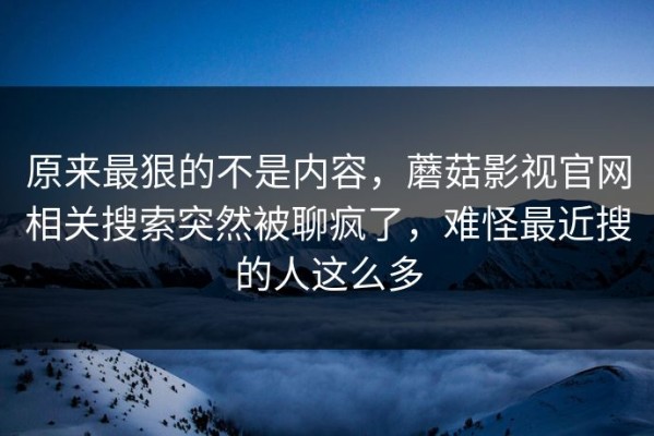 原来最狠的不是内容，蘑菇影视官网相关搜索突然被聊疯了，难怪最近搜的人这么多