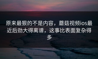 原来最狠的不是内容，蘑菇视频ios最近后劲大得离谱，这事比表面复杂得多