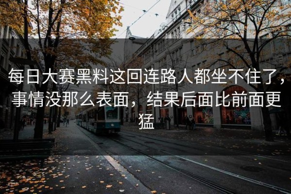 每日大赛黑料这回连路人都坐不住了，事情没那么表面，结果后面比前面更猛