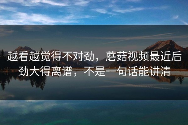 越看越觉得不对劲，蘑菇视频最近后劲大得离谱，不是一句话能讲清