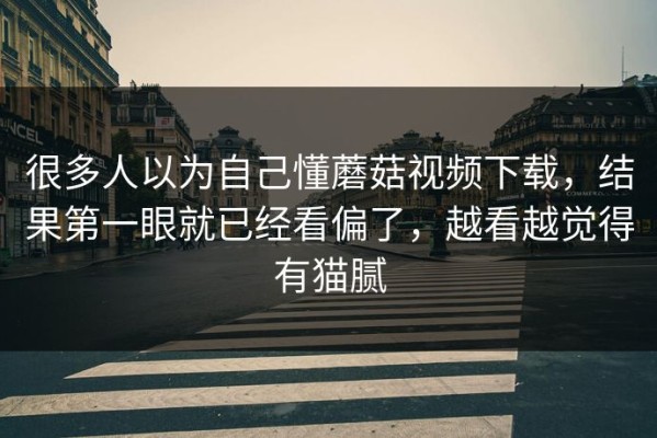 很多人以为自己懂蘑菇视频下载，结果第一眼就已经看偏了，越看越觉得有猫腻