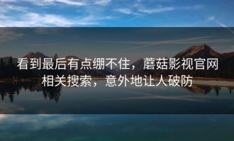 看到最后有点绷不住，蘑菇影视官网相关搜索，意外地让人破防