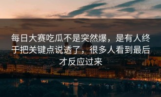 每日大赛吃瓜不是突然爆，是有人终于把关键点说透了，很多人看到最后才反应过来