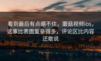 看到最后有点绷不住，蘑菇视频ios，这事比表面复杂得多，评论区比内容还敢说