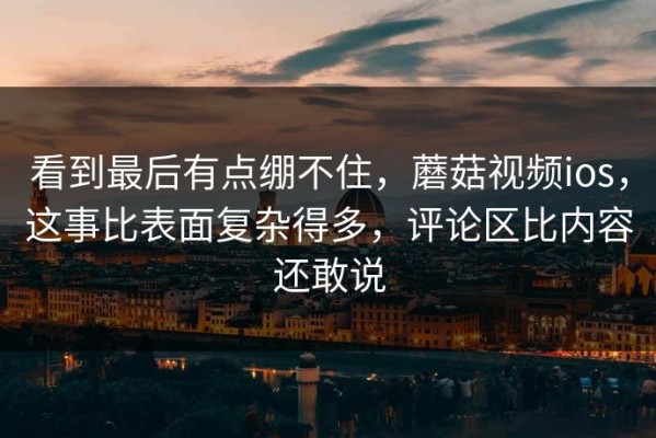 看到最后有点绷不住，蘑菇视频ios，这事比表面复杂得多，评论区比内容还敢说