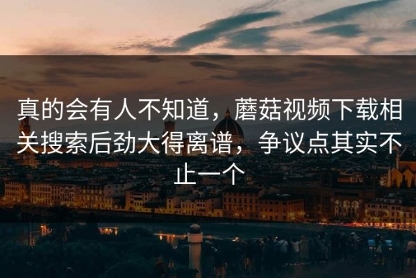 真的会有人不知道，蘑菇视频下载相关搜索后劲大得离谱，争议点其实不止一个