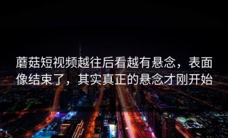 蘑菇短视频越往后看越有悬念，表面像结束了，其实真正的悬念才刚开始