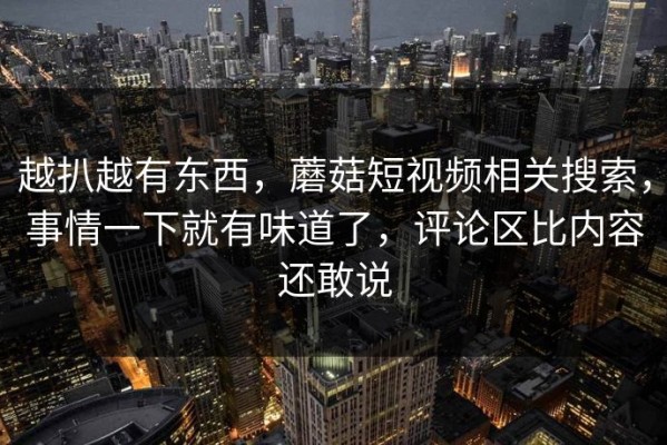 越扒越有东西，蘑菇短视频相关搜索，事情一下就有味道了，评论区比内容还敢说
