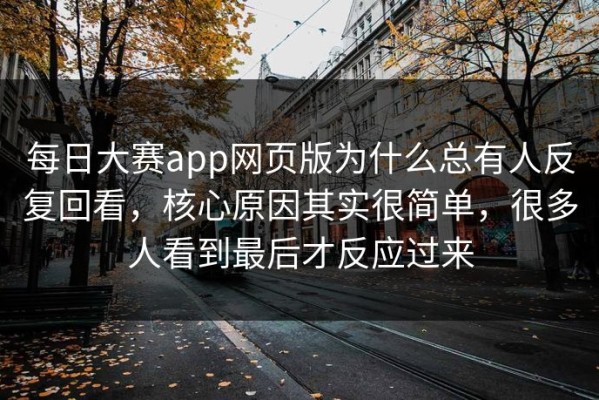 每日大赛app网页版为什么总有人反复回看，核心原因其实很简单，很多人看到最后才反应过来