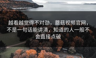 越看越觉得不对劲，蘑菇视频官网，不是一句话能讲清，知道的人一般不会直接点破