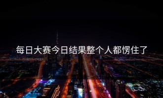 每日大赛今日结果整个人都愣住了