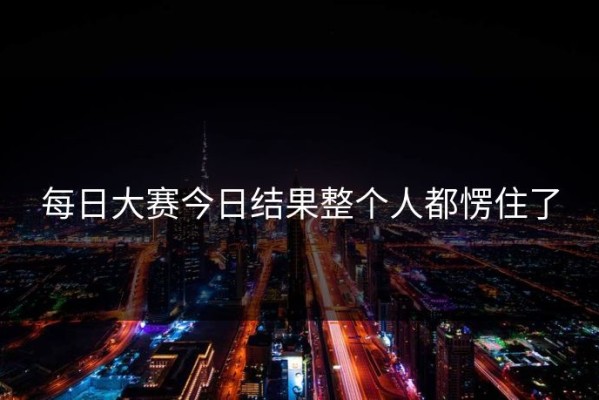 每日大赛今日结果整个人都愣住了