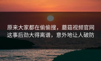 原来大家都在偷偷搜，蘑菇视频官网这事后劲大得离谱，意外地让人破防