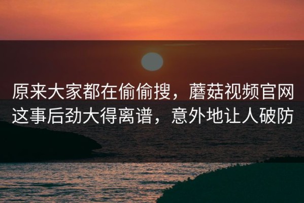 原来大家都在偷偷搜，蘑菇视频官网这事后劲大得离谱，意外地让人破防
