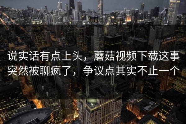 说实话有点上头，蘑菇视频下载这事突然被聊疯了，争议点其实不止一个