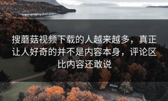 搜蘑菇视频下载的人越来越多，真正让人好奇的并不是内容本身，评论区比内容还敢说