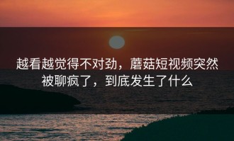 越看越觉得不对劲，蘑菇短视频突然被聊疯了，到底发生了什么
